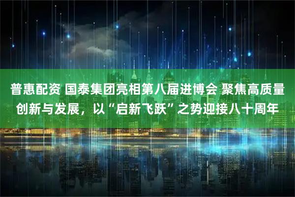 普惠配资 国泰集团亮相第八届进博会 聚焦高质量创新与发展，以“启新飞跃”之势迎接八十周年
