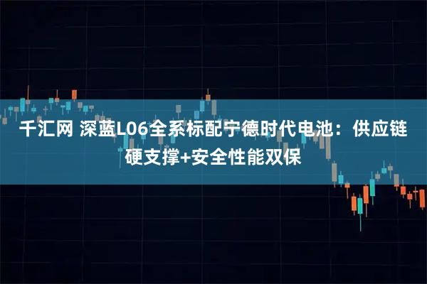 千汇网 深蓝L06全系标配宁德时代电池：供应链硬支撑+安全性能双保