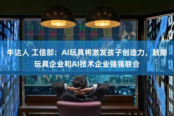 牛达人 工信部：AI玩具将激发孩子创造力，鼓励玩具企业和AI技术企业强强联合