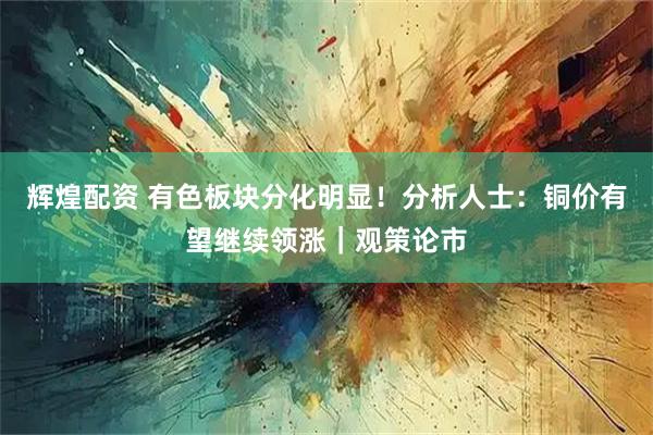 辉煌配资 有色板块分化明显！分析人士：铜价有望继续领涨｜观策论市