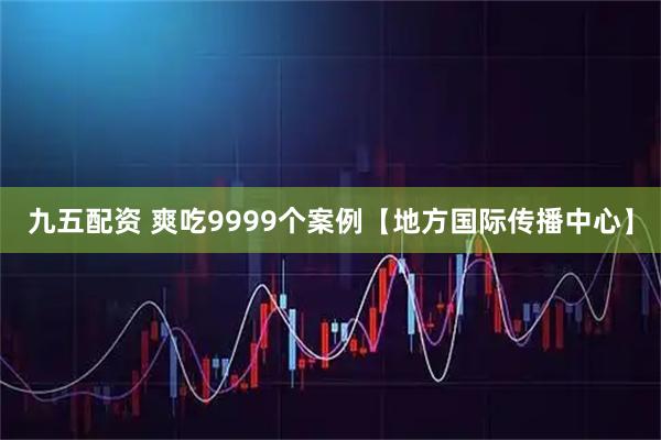 九五配资 爽吃9999个案例【地方国际传播中心】