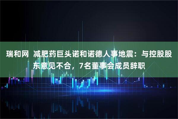 瑞和网  减肥药巨头诺和诺德人事地震：与控股股东意见不合，7名董事会成员辞职