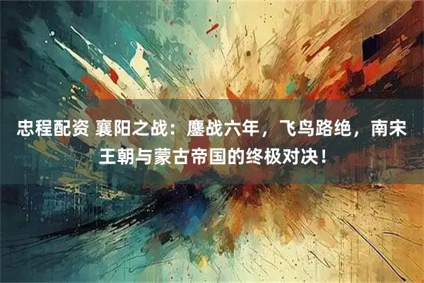 忠程配资 襄阳之战：鏖战六年，飞鸟路绝，南宋王朝与蒙古帝国的终极对决！