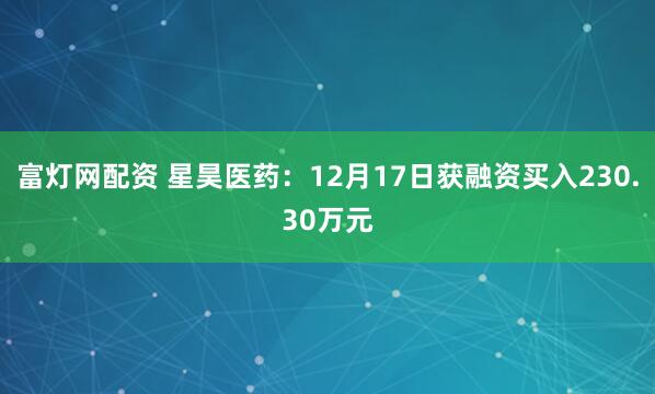 富灯网配资 星昊医药：12月17日获融资买入230.30万元