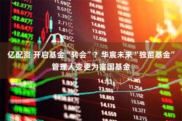 亿配资 开启基金“转会”？华宸未来“独苗基金”管理人变更为富国基金