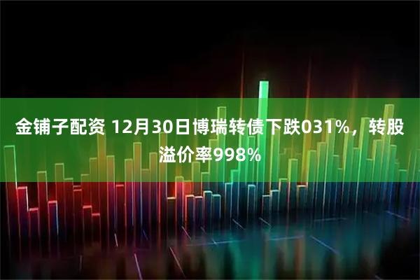 金铺子配资 12月30日博瑞转债下跌031%，转股溢价率998%