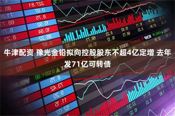 牛津配资 豫光金铅拟向控股股东不超4亿定增 去年发71亿可转债