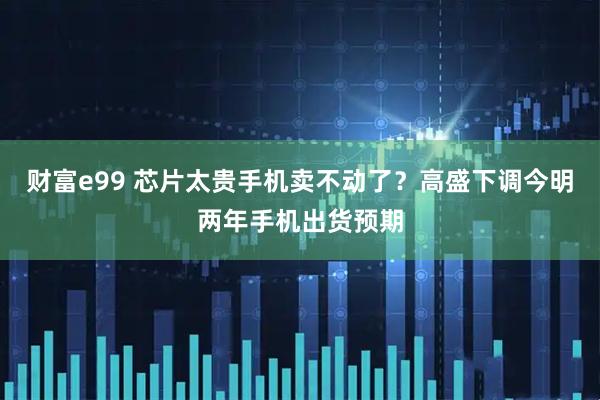 财富e99 芯片太贵手机卖不动了？高盛下调今明两年手机出货预期